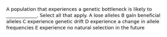 A population that experiences a genetic bottleneck is likely to _____________. Select all that apply. A lose alleles B gain beneficial alleles C experience genetic drift D experience a change in allele frequencies E experience no natural selection in the future