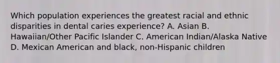 Which population experiences the greatest racial and ethnic disparities in dental caries experience? A. Asian B. Hawaiian/Other Pacific Islander C. American Indian/Alaska Native D. Mexican American and black, non-Hispanic children