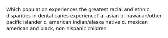 Which population experiences the greatest racial and ethnic disparities in dental caries experience? a. asian b. hawaiian/other pacific islander c. american indian/alaska native d. mexican american and black, non-hispanic children