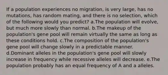 If a population experiences no migration, is very large, has no mutations, has random mating, and there is no selection, which of the following would you predict? a.The population will evolve, but much more slowly than normal. b.The makeup of the population's gene pool will remain virtually the same as long as these conditions hold. c.The composition of the population's gene pool will change slowly in a predictable manner. d.Dominant alleles in the population's gene pool will slowly increase in frequency while recessive alleles will decrease. e.The population probably has an equal frequency of A and a alleles.