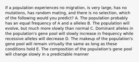 If a population experiences no migration, is very large, has no mutations, has random mating, and there is no selection, which of the following would you predict? A. The population probably has an equal frequency of A and a alleles B. The population will evolve, but much more slowly than normal C. Dominant alleles in the population's gene pool will slowly increase in frequency while recessive alleles will decrease D. The makeup of the population's gene pool will remain virtually the same as long as these conditions hold E. The composition of the population's gene pool will change slowly in a predictable manner