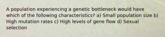 A population experiencing a genetic bottleneck would have which of the following characteristics? a) Small population size b) High mutation rates c) High levels of gene flow d) Sexual selection