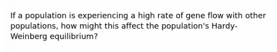 If a population is experiencing a high rate of gene flow with other populations, how might this affect the population's Hardy-Weinberg equilibrium?