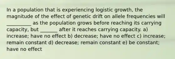 In a population that is experiencing logistic growth, the magnitude of the effect of genetic drift on allele frequencies will __________ as the population grows before reaching its carrying capacity, but _______ after it reaches carrying capacity. a) increase; have no effect b) decrease; have no effect c) increase; remain constant d) decrease; remain constant e) be constant; have no effect