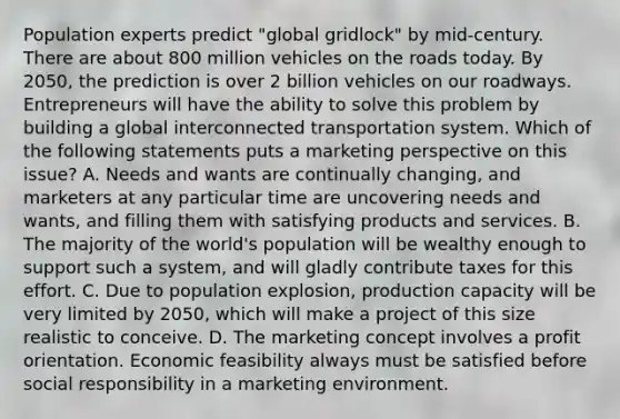 Population experts predict "global gridlock" by mid-century. There are about 800 million vehicles on the roads today. By 2050, the prediction is over 2 billion vehicles on our roadways. Entrepreneurs will have the ability to solve this problem by building a global interconnected transportation system. Which of the following statements puts a marketing perspective on this issue? A. Needs and wants are continually changing, and marketers at any particular time are uncovering needs and wants, and filling them with satisfying products and services. B. The majority of the world's population will be wealthy enough to support such a system, and will gladly contribute taxes for this effort. C. Due to population explosion, production capacity will be very limited by 2050, which will make a project of this size realistic to conceive. D. The marketing concept involves a profit orientation. Economic feasibility always must be satisfied before social responsibility in a marketing environment.