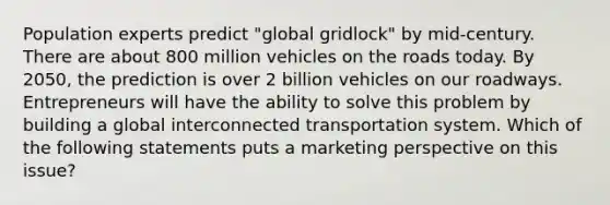 Population experts predict "global gridlock" by mid-century. There are about 800 million vehicles on the roads today. By 2050, the prediction is over 2 billion vehicles on our roadways. Entrepreneurs will have the ability to solve this problem by building a global interconnected transportation system. Which of the following statements puts a marketing perspective on this issue?