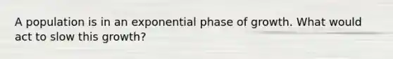 A population is in an exponential phase of growth. What would act to slow this growth?