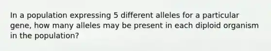 In a population expressing 5 different alleles for a particular gene, how many alleles may be present in each diploid organism in the population?