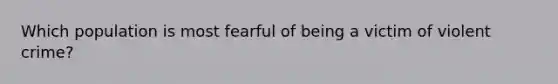 Which population is most fearful of being a victim of violent crime?