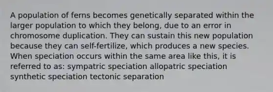 A population of ferns becomes genetically separated within the larger population to which they belong, due to an error in chromosome duplication. They can sustain this new population because they can self-fertilize, which produces a new species. When speciation occurs within the same area like this, it is referred to as: <a href='https://www.questionai.com/knowledge/k7TXk3YeFJ-sympatric-speciation' class='anchor-knowledge'>sympatric speciation</a> <a href='https://www.questionai.com/knowledge/kfBUHu4n8M-allopatric-speciation' class='anchor-knowledge'>allopatric speciation</a> synthetic speciation tectonic separation