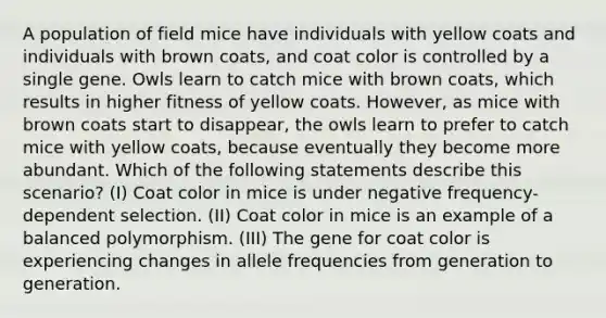 A population of field mice have individuals with yellow coats and individuals with brown coats, and coat color is controlled by a single gene. Owls learn to catch mice with brown coats, which results in higher fitness of yellow coats. However, as mice with brown coats start to disappear, the owls learn to prefer to catch mice with yellow coats, because eventually they become more abundant. Which of the following statements describe this scenario? (I) Coat color in mice is under negative frequency-dependent selection. (II) Coat color in mice is an example of a balanced polymorphism. (III) The gene for coat color is experiencing changes in allele frequencies from generation to generation.