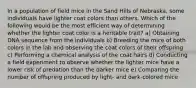 In a population of field mice in the Sand Hills of Nebraska, some individuals have lighter coat colors than others. Which of the following would be the most efficient way of determining whether the lighter coat color is a heritable trait? a) Obtaining DNA sequence from the individuals b) Breeding the mice of both colors in the lab and observing the coat colors of their offspring c) Performing a chemical analysis of the coat hairs d) Conducting a field experiment to observe whether the lighter mice have a lower risk of predation than the darker mice e) Comparing the number of offspring produced by light- and dark-colored mice