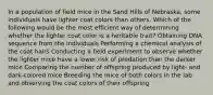 In a population of field mice in the Sand Hills of Nebraska, some individuals have lighter coat colors than others. Which of the following would be the most efficient way of determining whether the lighter coat color is a heritable trait? Obtaining DNA sequence from the individuals Performing a chemical analysis of the coat hairs Conducting a field experiment to observe whether the lighter mice have a lower risk of predation than the darker mice Comparing the number of offspring produced by light- and dark-colored mice Breeding the mice of both colors in the lab and observing the coat colors of their offspring