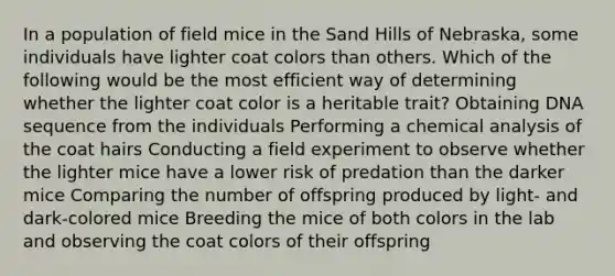 In a population of field mice in the Sand Hills of Nebraska, some individuals have lighter coat colors than others. Which of the following would be the most efficient way of determining whether the lighter coat color is a heritable trait? Obtaining DNA sequence from the individuals Performing a chemical analysis of the coat hairs Conducting a field experiment to observe whether the lighter mice have a lower risk of predation than the darker mice Comparing the number of offspring produced by light- and dark-colored mice Breeding the mice of both colors in the lab and observing the coat colors of their offspring