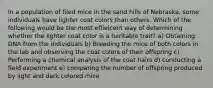 In a population of filed mice in the sand hills of Nebraska, some individuals have lighter coat colors than others. Which of the following would be the most effieicent way of determining whether the lighter coat color is a heritable trait? a) Obtaining DNA from the individuals b) Breeding the mice of both colors in the lab and observing the coat colors of their offspring c) Performing a chemical analysis of the coat hairs d) conducting a field experiment e) comparing the number of offspring produced by light and dark colored mice