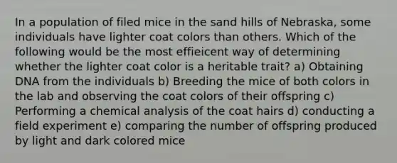 In a population of filed mice in the sand hills of Nebraska, some individuals have lighter coat colors than others. Which of the following would be the most effieicent way of determining whether the lighter coat color is a heritable trait? a) Obtaining DNA from the individuals b) Breeding the mice of both colors in the lab and observing the coat colors of their offspring c) Performing a chemical analysis of the coat hairs d) conducting a field experiment e) comparing the number of offspring produced by light and dark colored mice