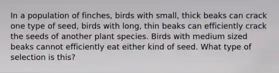 In a population of finches, birds with small, thick beaks can crack one type of seed, birds with long, thin beaks can efficiently crack the seeds of another plant species. Birds with medium sized beaks cannot efficiently eat either kind of seed. What type of selection is this?