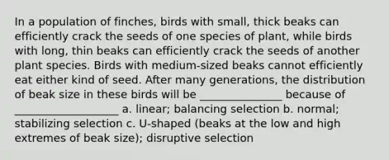 In a population of finches, birds with small, thick beaks can efficiently crack the seeds of one species of plant, while birds with long, thin beaks can efficiently crack the seeds of another plant species. Birds with medium-sized beaks cannot efficiently eat either kind of seed. After many generations, the distribution of beak size in these birds will be _______________ because of ___________________ a. linear; balancing selection b. normal; stabilizing selection c. U-shaped (beaks at the low and high extremes of beak size); disruptive selection