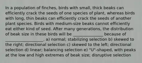 In a population of finches, birds with small, thick beaks can efficiently crack the seeds of one species of plant, whereas birds with long, thin beaks can efficiently crack the seeds of another plant species. Birds with medium-size beaks cannot efficiently eat either kind of seed. After many generations, the distribution of beak size in these birds will be _______________ because of ___________________. a) normal; stabilizing selection b) skewed to the right; directional selection c) skewed to the left; directional selection d) linear; balancing selection e) "U"-shaped, with peaks at the low and high extremes of beak size; disruptive selection