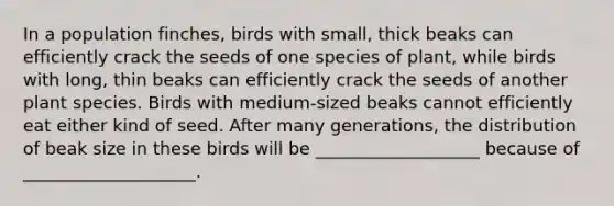 In a population finches, birds with small, thick beaks can efficiently crack the seeds of one species of plant, while birds with long, thin beaks can efficiently crack the seeds of another plant species. Birds with medium-sized beaks cannot efficiently eat either kind of seed. After many generations, the distribution of beak size in these birds will be ___________________ because of ____________________.