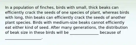 In a population of finches, birds with small, thick beaks can efficiently crack the seeds of one species of plant, whereas birds with long, thin beaks can efficiently crack the seeds of another plant species. Birds with medium-size beaks cannot efficiently eat either kind of seed. After many generations, the distribution of beak size in these birds will be _______________ because of ___________________.