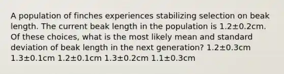 A population of finches experiences stabilizing selection on beak length. The current beak length in the population is 1.2±0.2cm. Of these choices, what is the most likely mean and standard deviation of beak length in the next generation? 1.2±0.3cm 1.3±0.1cm 1.2±0.1cm 1.3±0.2cm 1.1±0.3cm