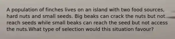 A population of finches lives on an island with two food sources, hard nuts and small seeds. Big beaks can crack the nuts but not reach seeds while small beaks can reach the seed but not access the nuts.What type of selection would this situation favour?