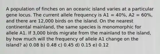 A population of finches on an oceanic island varies at a particular gene locus. The current allele frequency is A1 = 40%, A2 = 60%, and there are 12,000 birds on the island. On the nearest continental mainland, the same species is monomorphic for allele A1. If 3,000 birds migrate from the mainland to the island, by how much will the frequency of allele A1 change on the island? a) 0.08 b) 0.48 c) 0.45 d) 0.15 e) 0.12