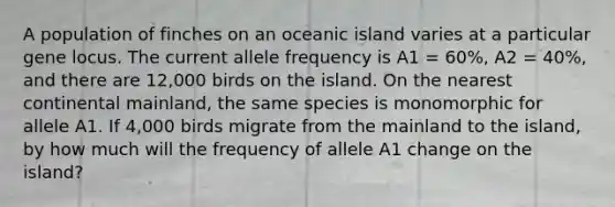 A population of finches on an oceanic island varies at a particular gene locus. The current allele frequency is A1 = 60%, A2 = 40%, and there are 12,000 birds on the island. On the nearest continental mainland, the same species is monomorphic for allele A1. If 4,000 birds migrate from the mainland to the island, by how much will the frequency of allele A1 change on the island?