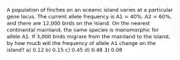 A population of finches on an oceanic island varies at a particular gene locus. The current allele frequency is A1 = 40%, A2 = 60%, and there are 12,000 birds on the island. On the nearest continental mainland, the same species is monomorphic for allele A1. If 3,000 birds migrare from the mainland to the island, by how mucb will the frequency of allele A1 change on the island? a) 0.12 b) 0.15 c) 0.45 d) 0.48 3) 0.08