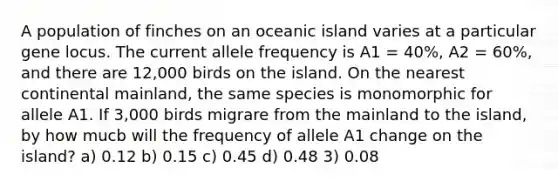 A population of finches on an oceanic island varies at a particular gene locus. The current allele frequency is A1 = 40%, A2 = 60%, and there are 12,000 birds on the island. On the nearest continental mainland, the same species is monomorphic for allele A1. If 3,000 birds migrare from the mainland to the island, by how mucb will the frequency of allele A1 change on the island? a) 0.12 b) 0.15 c) 0.45 d) 0.48 3) 0.08