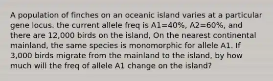 A population of finches on an oceanic island varies at a particular gene locus. the current allele freq is A1=40%, A2=60%, and there are 12,000 birds on the island, On the nearest continental mainland, the same species is monomorphic for allele A1. If 3,000 birds migrate from the mainland to the island, by how much will the freq of allele A1 change on the island?