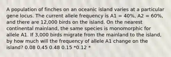 A population of finches on an oceanic island varies at a particular gene locus. The current allele frequency is A1 = 40%, A2 = 60%, and there are 12,000 birds on the island. On the nearest continental mainland, the same species is monomorphic for allele A1. If 3,000 birds migrate from the mainland to the island, by how much will the frequency of allele A1 change on the island? 0.08 0.45 0.48 0.15 *0.12 *