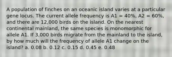 A population of finches on an oceanic island varies at a particular gene locus. The current allele frequency is A1 = 40%, A2 = 60%, and there are 12,000 birds on the island. On the nearest continental mainland, the same species is monomorphic for allele A1. If 3,000 birds migrate from the mainland to the island, by how much will the frequency of allele A1 change on the island? a. 0.08 b. 0.12 c. 0.15 d. 0.45 e. 0.48