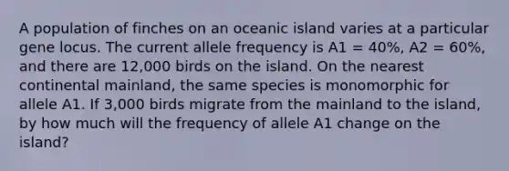 A population of finches on an oceanic island varies at a particular gene locus. The current allele frequency is A1 = 40%, A2 = 60%, and there are 12,000 birds on the island. On the nearest continental mainland, the same species is monomorphic for allele A1. If 3,000 birds migrate from the mainland to the island, by how much will the frequency of allele A1 change on the island?