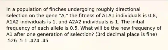 In a population of finches undergoing roughly directional selection on the gene "A," the fitness of A1A1 individuals is 0.8, A1A2 individuals is 1, and A2A2 individuals is 1. The initial frequency of each allele is 0.5. What will be the new frequency of A1 after one generation of selection? (3rd decimal place is fine) .526 .5 1 .474 .45