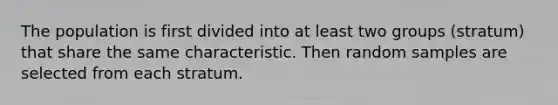 The population is first divided into at least two groups (stratum) that share the same characteristic. Then random samples are selected from each stratum.