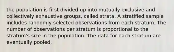 the population is first divided up into mutually exclusive and collectively exhaustive groups, called strata. A stratified sample includes randomly selected observations from each stratum. The number of observations per stratum is proportional to the stratum's size in the population. The data for each stratum are eventually pooled.