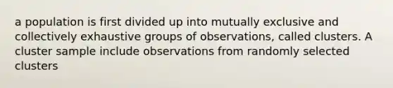 a population is first divided up into mutually exclusive and collectively exhaustive groups of observations, called clusters. A cluster sample include observations from randomly selected clusters