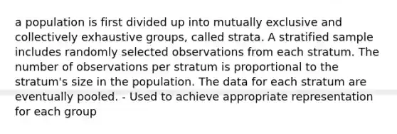 a population is first divided up into mutually exclusive and collectively exhaustive groups, called strata. A stratified sample includes randomly selected observations from each stratum. The number of observations per stratum is proportional to the stratum's size in the population. The data for each stratum are eventually pooled. - Used to achieve appropriate representation for each group