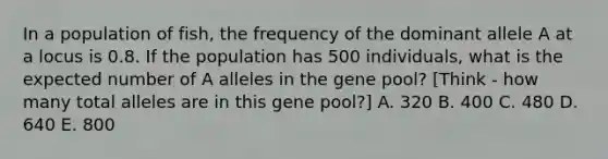 In a population of fish, the frequency of the dominant allele A at a locus is 0.8. If the population has 500 individuals, what is the expected number of A alleles in the gene pool? [Think - how many total alleles are in this gene pool?] A. 320 B. 400 C. 480 D. 640 E. 800