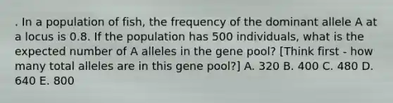 . In a population of fish, the frequency of the dominant allele A at a locus is 0.8. If the population has 500 individuals, what is the expected number of A alleles in the gene pool? [Think first - how many total alleles are in this gene pool?] A. 320 B. 400 C. 480 D. 640 E. 800