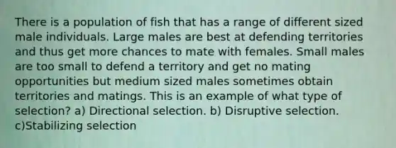 There is a population of fish that has a range of different sized male individuals. Large males are best at defending territories and thus get more chances to mate with females. Small males are too small to defend a territory and get no mating opportunities but medium sized males sometimes obtain territories and matings. This is an example of what type of selection? a) Directional selection. b) Disruptive selection. c)Stabilizing selection