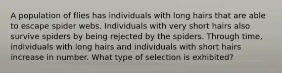 A population of flies has individuals with long hairs that are able to escape spider webs. Individuals with very short hairs also survive spiders by being rejected by the spiders. Through time, individuals with long hairs and individuals with short hairs increase in number. What type of selection is exhibited?