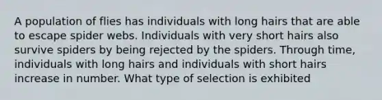 A population of flies has individuals with long hairs that are able to escape spider webs. Individuals with very short hairs also survive spiders by being rejected by the spiders. Through time, individuals with long hairs and individuals with short hairs increase in number. What type of selection is exhibited