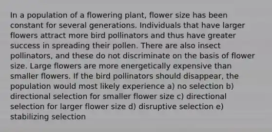 In a population of a flowering plant, flower size has been constant for several generations. Individuals that have larger flowers attract more bird pollinators and thus have greater success in spreading their pollen. There are also insect pollinators, and these do not discriminate on the basis of flower size. Large flowers are more energetically expensive than smaller flowers. If the bird pollinators should disappear, the population would most likely experience a) no selection b) directional selection for smaller flower size c) directional selection for larger flower size d) disruptive selection e) stabilizing selection