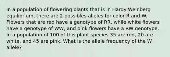 In a population of flowering plants that is in Hardy-Weinberg equilibrium, there are 2 possibles alleles for color R and W. Flowers that are red have a genotype of RR, while white flowers have a genotype of WW, and pink flowers have a RW genotype. In a population of 100 of this plant species 35 are red, 20 are white, and 45 are pink. What is the allele frequency of the W allele?