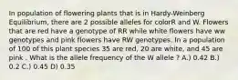 In population of flowering plants that is in Hardy-Weinberg Equilibrium, there are 2 possible alleles for colorR and W. Flowers that are red have a genotype of RR while white flowers have ww genotypes and pink flowers have RW genotypes. In a population of 100 of this plant species 35 are red, 20 are white, and 45 are pink . What is the allele frequency of the W allele ? A.) 0.42 B.) 0.2 C.) 0.45 D) 0.35