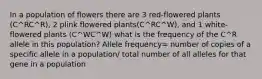 In a population of flowers there are 3 red-flowered plants (C^RC^R), 2 plink flowered plants(C^RC^W), and 1 white-flowered plants (C^WC^W) what is the frequency of the C^R allele in this population? Allele frequency= number of copies of a specific allele in a population/ total number of all alleles for that gene in a population