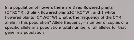 In a population of flowers there are 3 red-flowered plants (C^RC^R), 2 plink flowered plants(C^RC^W), and 1 white-flowered plants (C^WC^W) what is the frequency of the C^R allele in this population? Allele frequency= number of copies of a specific allele in a population/ total number of all alleles for that gene in a population